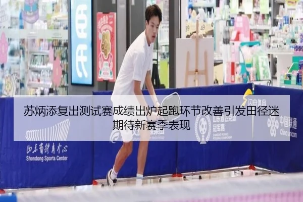 苏炳添复出测试赛成绩出炉起跑环节改善引发田径迷期待新赛季表现
