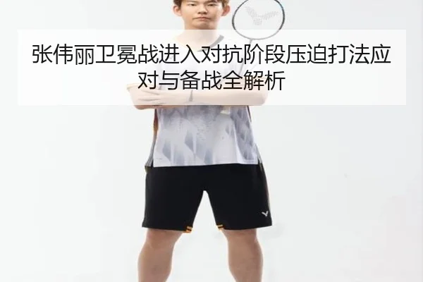 张伟丽卫冕战进入对抗阶段压迫打法应对与备战全解析