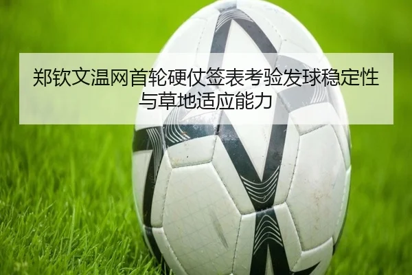 郑钦文温网首轮硬仗签表考验发球稳定性与草地适应能力