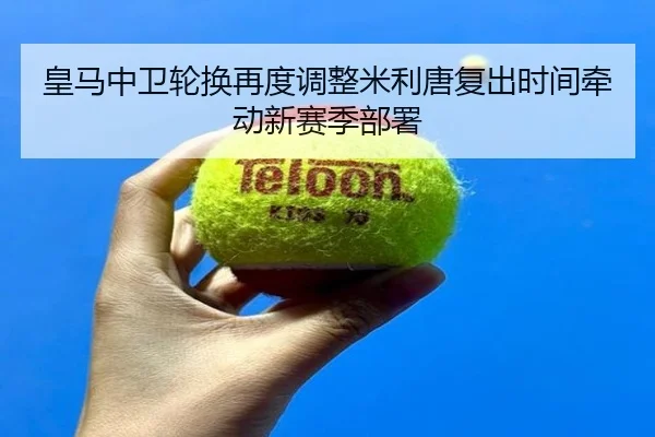 皇马中卫轮换再度调整米利唐复出时间牵动新赛季部署