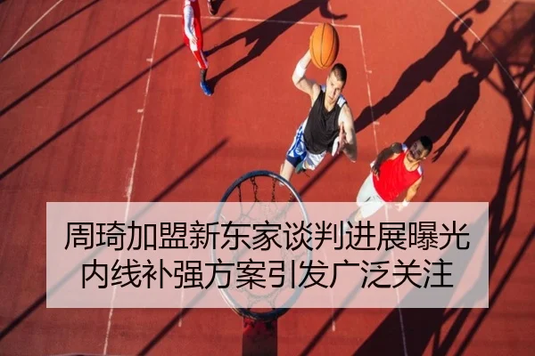 周琦加盟新东家谈判进展曝光 内线补强方案引发广泛关注